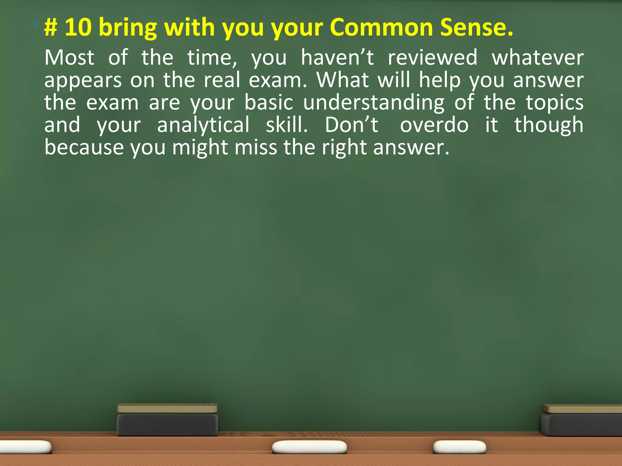 •#   10 bring with you your Common Sense.
Most of the time, you haven’t reviewed whatever
appears on the real exam. What will help you answer
the exam are your basic understanding of the topics
and your analytical skill. Don’t overdo it though
because you might miss the right answer.
 
