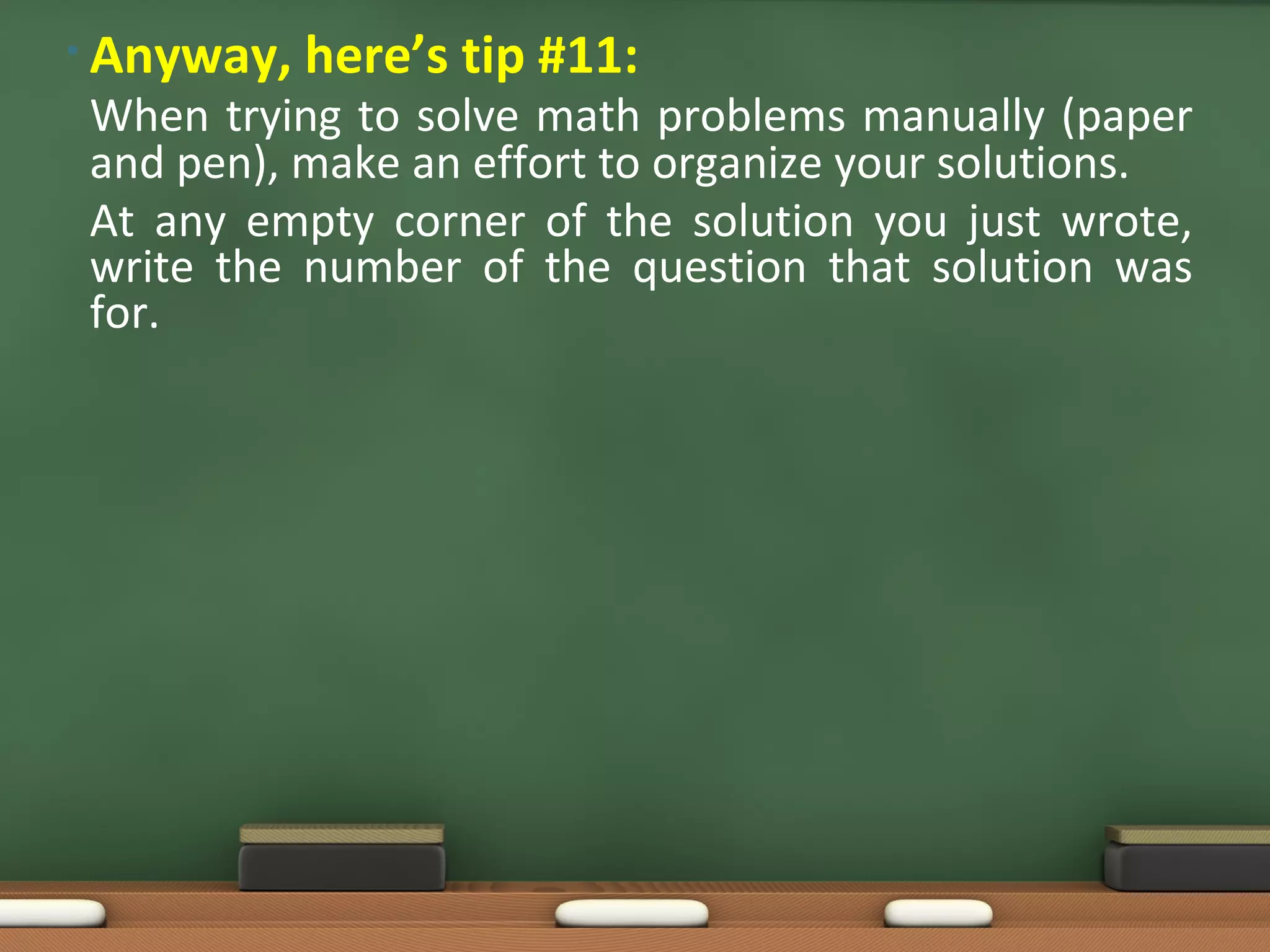 • Anyway,   here’s tip #11:
When trying to solve math problems manually (paper
and pen), make an effort to organize your solutions.
At any empty corner of the solution you just wrote,
write the number of the question that solution was
for.
 