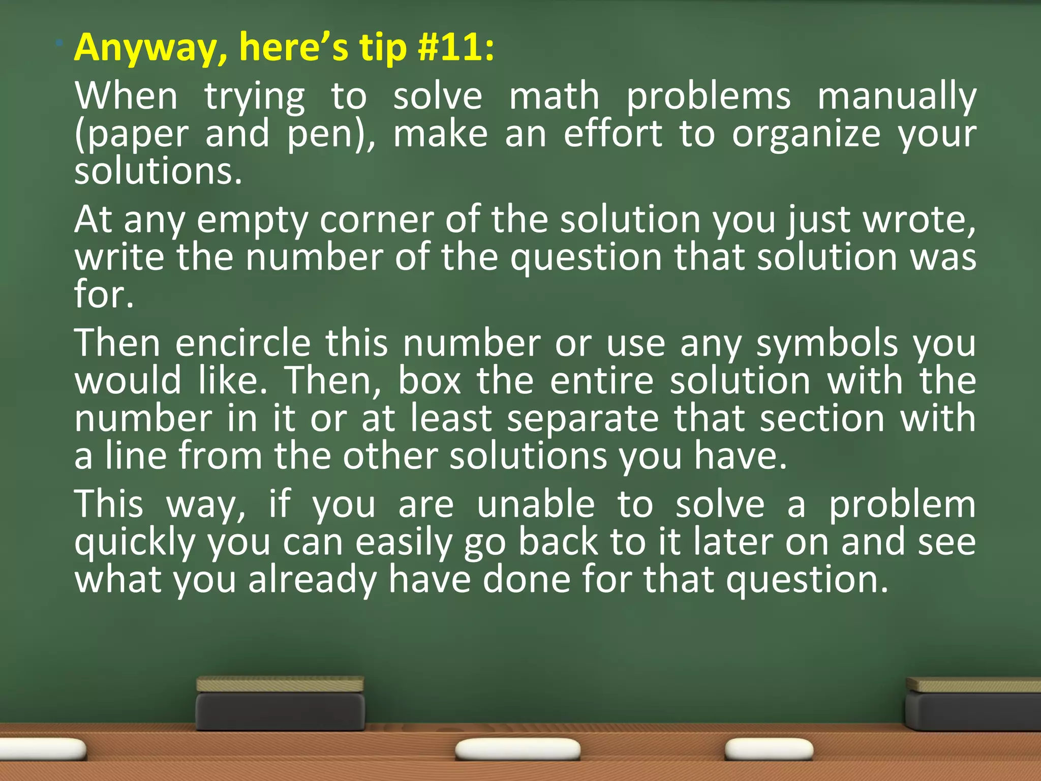 • Anyway,  here’s tip #11:
 When trying to solve math problems manually
 (paper and pen), make an effort to organize your
 solutions.
 At any empty corner of the solution you just wrote,
 write the number of the question that solution was
 for.
 Then encircle this number or use any symbols you
 would like. Then, box the entire solution with the
 number in it or at least separate that section with
 a line from the other solutions you have.
 This way, if you are unable to solve a problem
 quickly you can easily go back to it later on and see
 what you already have done for that question.
 