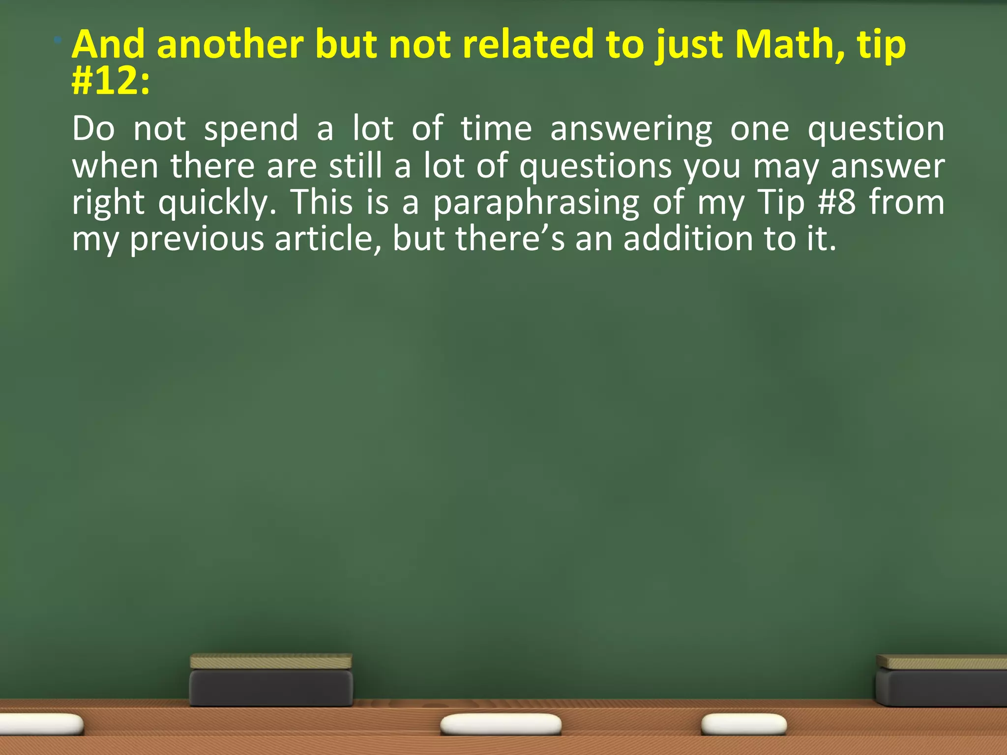 • And   another but not related to just Math, tip
 #12:
 Do not spend a lot of time answering one question
 when there are still a lot of questions you may answer
 right quickly. This is a paraphrasing of my Tip #8 from
 my previous article, but there’s an addition to it.
 