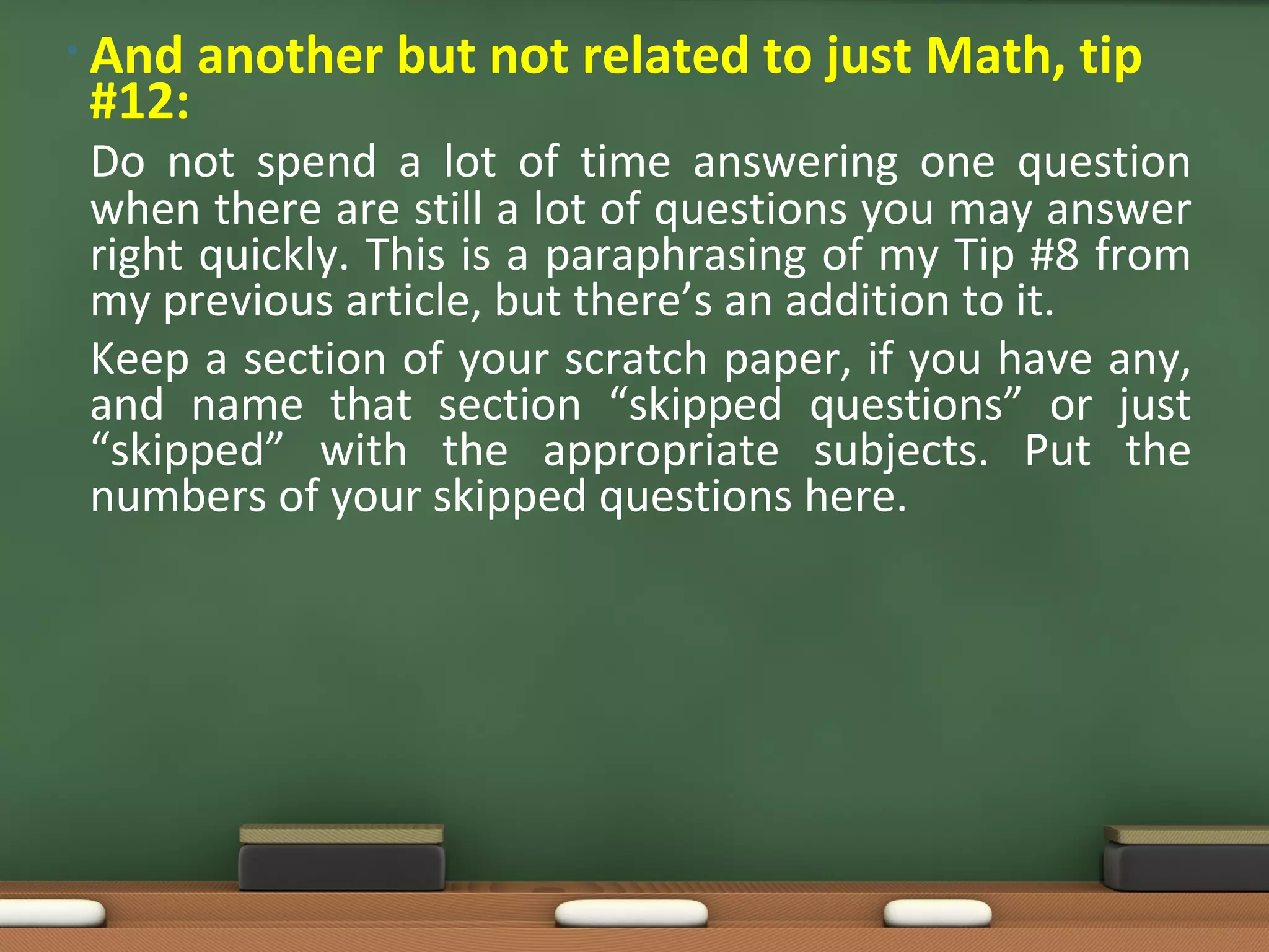 • And   another but not related to just Math, tip
 #12:
 Do not spend a lot of time answering one question
 when there are still a lot of questions you may answer
 right quickly. This is a paraphrasing of my Tip #8 from
 my previous article, but there’s an addition to it.
 Keep a section of your scratch paper, if you have any,
 and name that section “skipped questions” or just
 “skipped” with the appropriate subjects. Put the
 numbers of your skipped questions here.
 