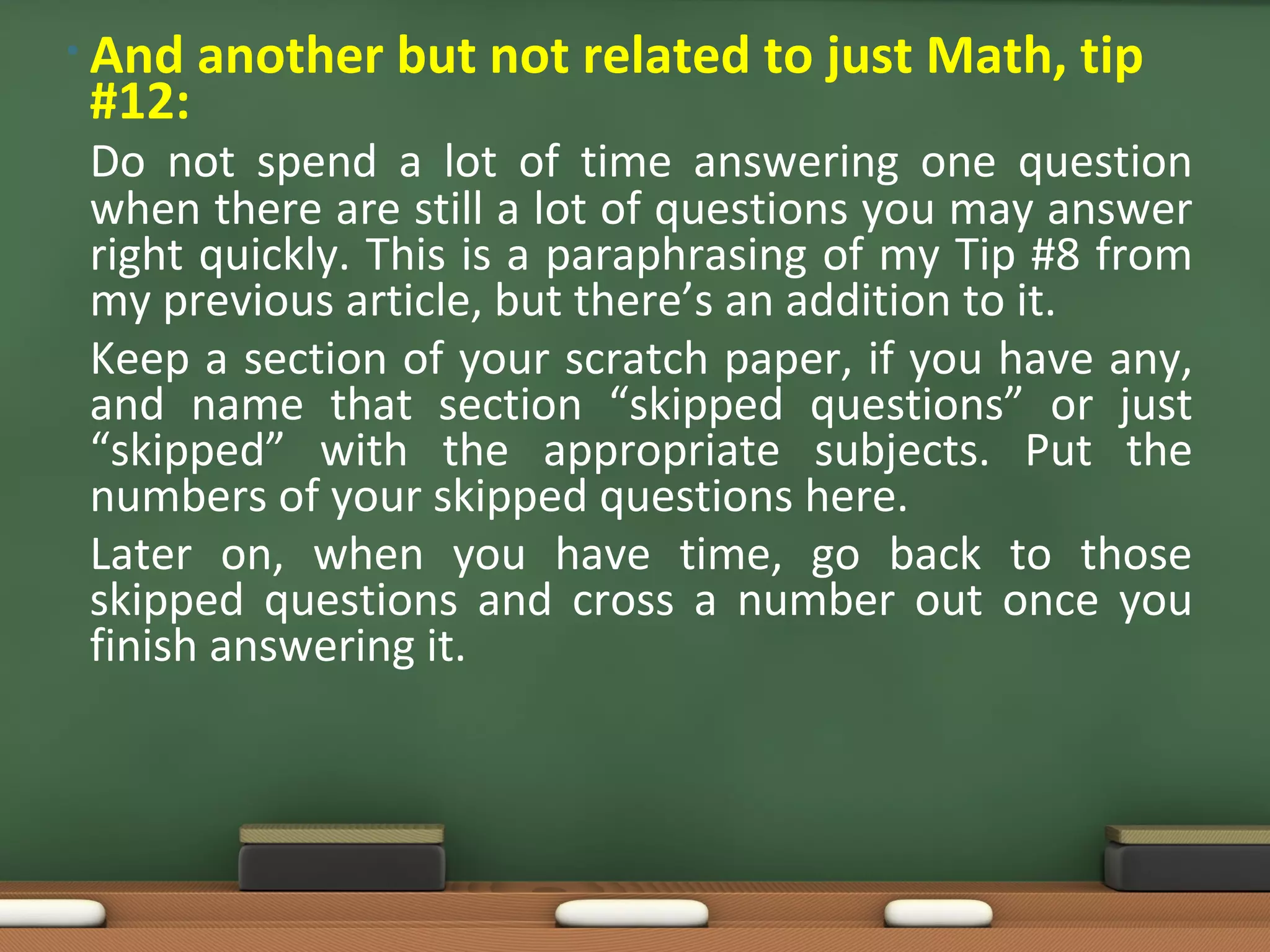 • And   another but not related to just Math, tip
 #12:
 Do not spend a lot of time answering one question
 when there are still a lot of questions you may answer
 right quickly. This is a paraphrasing of my Tip #8 from
 my previous article, but there’s an addition to it.
 Keep a section of your scratch paper, if you have any,
 and name that section “skipped questions” or just
 “skipped” with the appropriate subjects. Put the
 numbers of your skipped questions here.
 Later on, when you have time, go back to those
 skipped questions and cross a number out once you
 finish answering it.
 