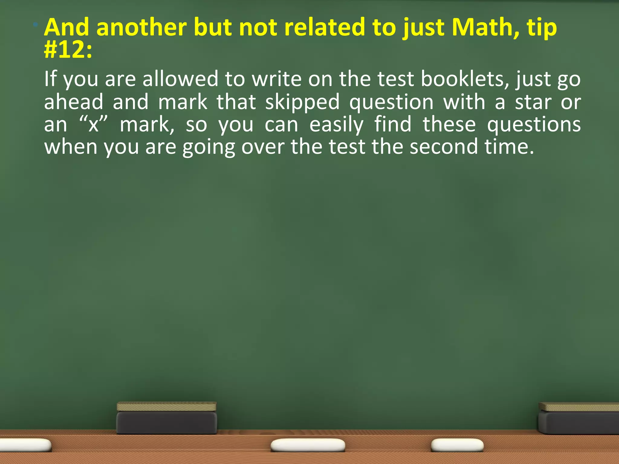 • And   another but not related to just Math, tip
 #12:
 If you are allowed to write on the test booklets, just go
 ahead and mark that skipped question with a star or
 an “x” mark, so you can easily find these questions
 when you are going over the test the second time.
 