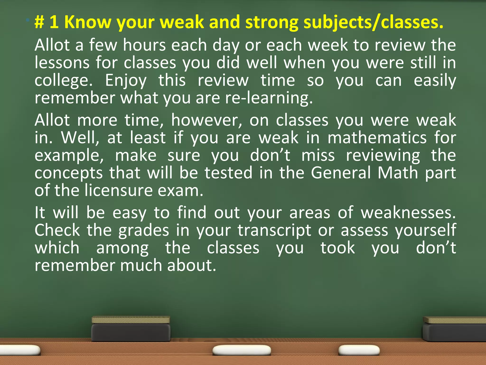 •#   1 Know your weak and strong subjects/classes.
Allot a few hours each day or each week to review the
lessons for classes you did well when you were still in
college. Enjoy this review time so you can easily
remember what you are re-learning.
Allot more time, however, on classes you were weak
in. Well, at least if you are weak in mathematics for
example, make sure you don’t miss reviewing the
concepts that will be tested in the General Math part
of the licensure exam.
It will be easy to find out your areas of weaknesses.
Check the grades in your transcript or assess yourself
which among the classes you took you don’t
remember much about.
 