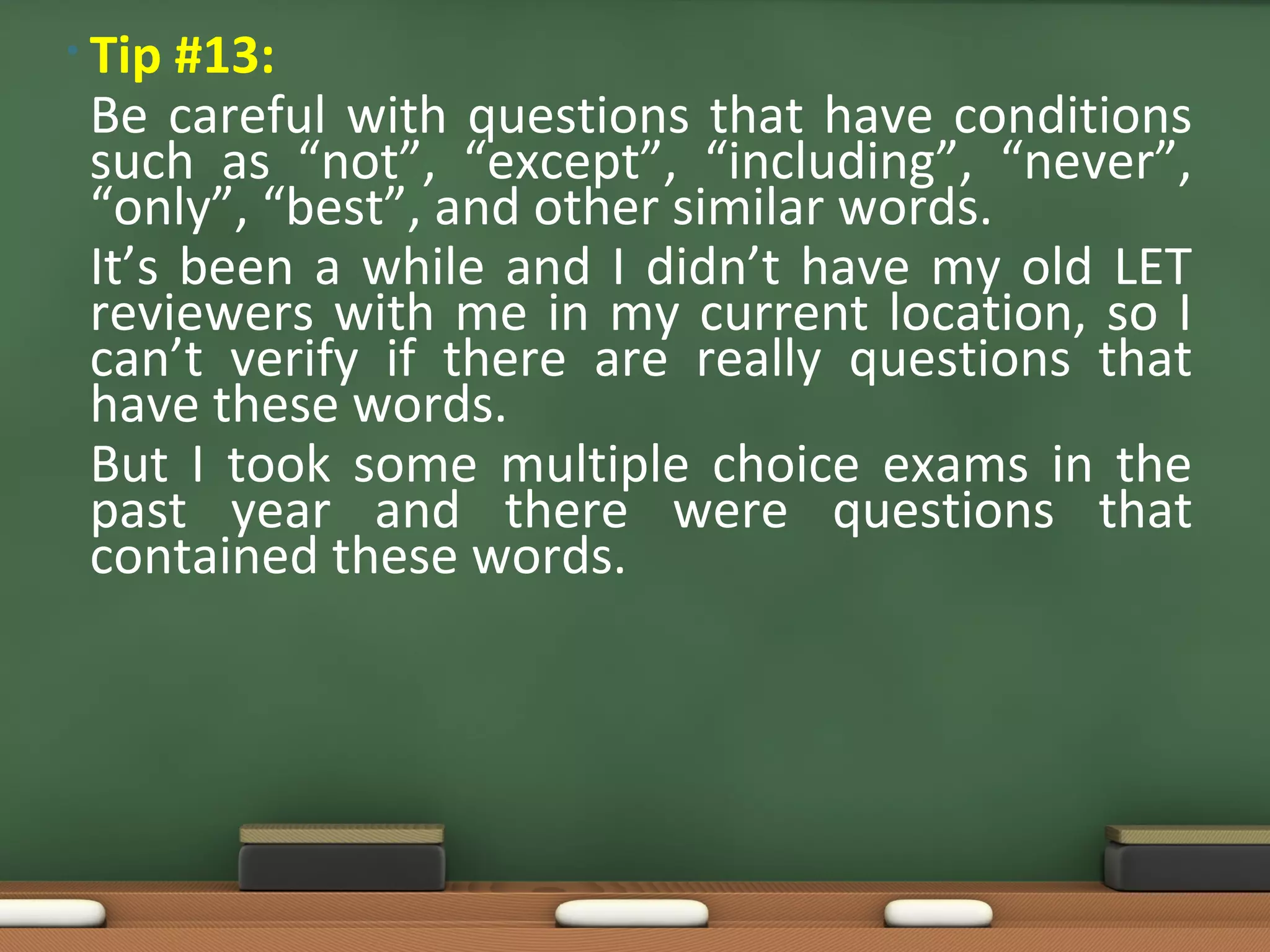 • Tip #13:
 Be careful with questions that have conditions
 such as “not”, “except”, “including”, “never”,
 “only”, “best”, and other similar words.
 It’s been a while and I didn’t have my old LET
 reviewers with me in my current location, so I
 can’t verify if there are really questions that
 have these words.
 But I took some multiple choice exams in the
 past year and there were questions that
 contained these words.
 