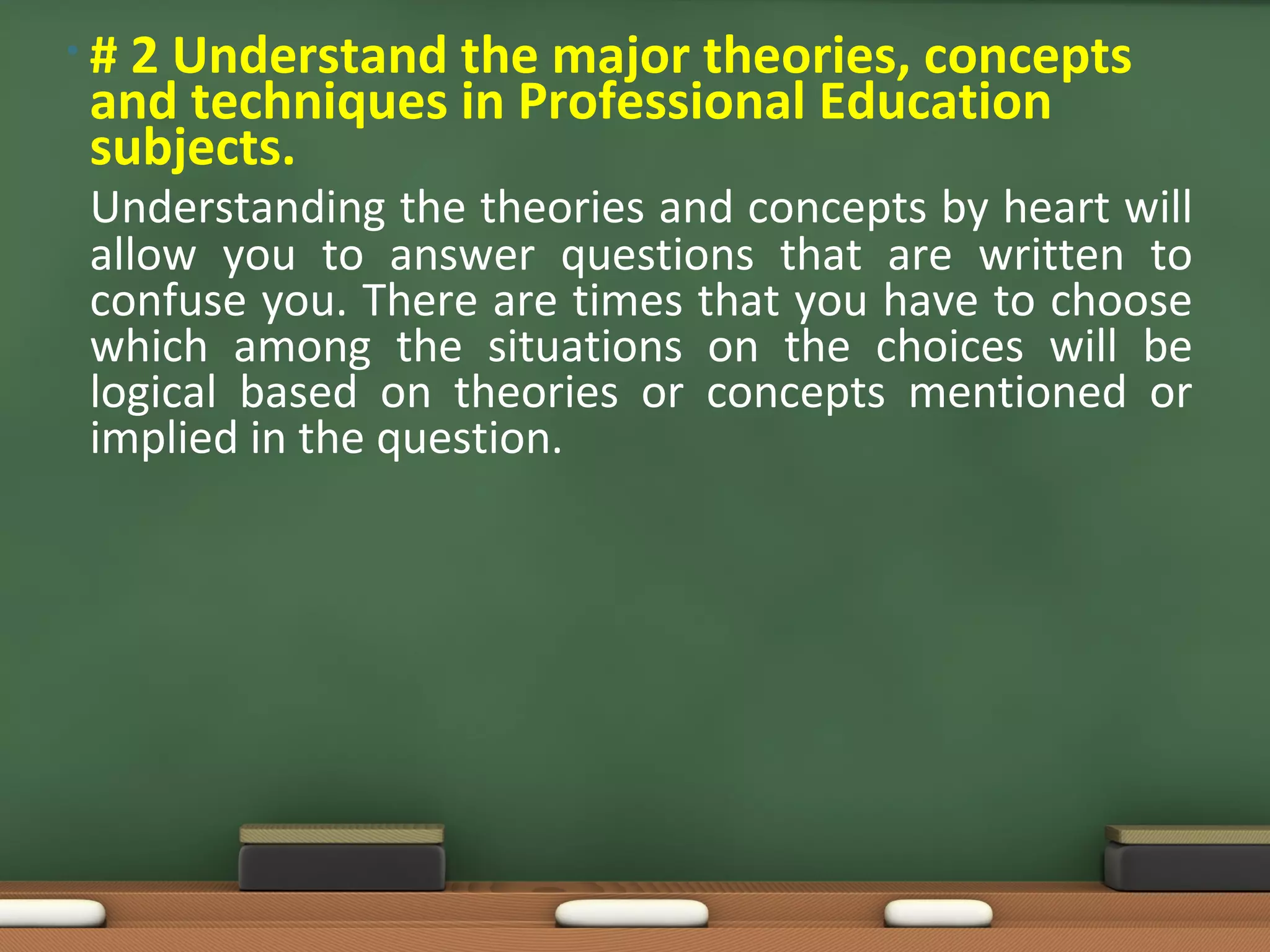 •#2 Understand the major theories, concepts
and techniques in Professional Education
subjects.
Understanding the theories and concepts by heart will
allow you to answer questions that are written to
confuse you. There are times that you have to choose
which among the situations on the choices will be
logical based on theories or concepts mentioned or
implied in the question.
 