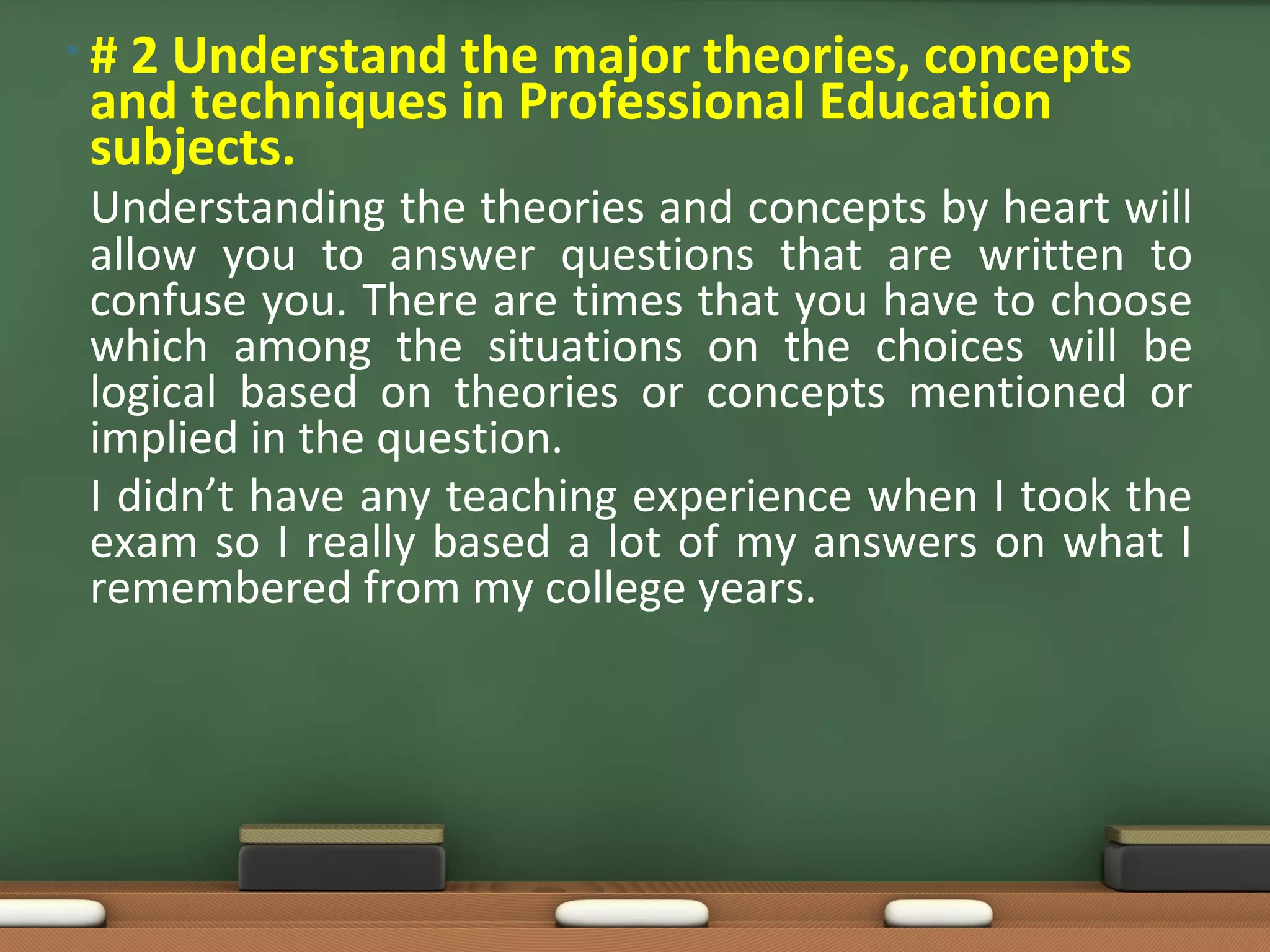 •#2 Understand the major theories, concepts
and techniques in Professional Education
subjects.
Understanding the theories and concepts by heart will
allow you to answer questions that are written to
confuse you. There are times that you have to choose
which among the situations on the choices will be
logical based on theories or concepts mentioned or
implied in the question.
I didn’t have any teaching experience when I took the
exam so I really based a lot of my answers on what I
remembered from my college years.
 