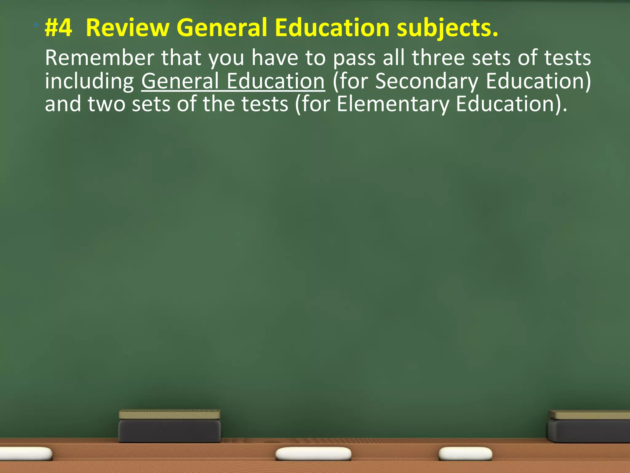• #4 Review General Education subjects.
Remember that you have to pass all three sets of tests
including General Education (for Secondary Education)
and two sets of the tests (for Elementary Education).
 