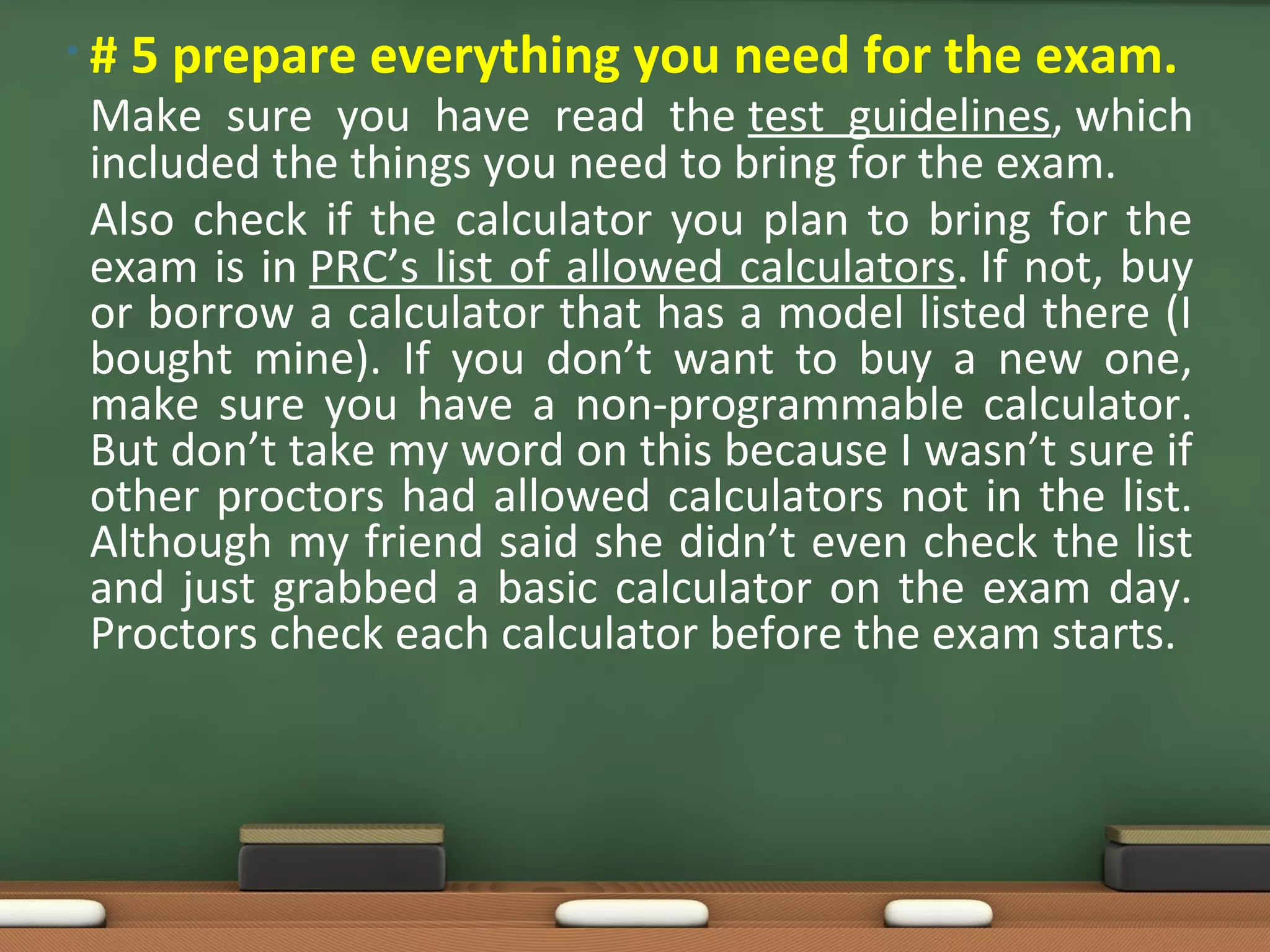 • # 5 prepare everything you need for the exam.
Make sure you have read the test guidelines, which
included the things you need to bring for the exam.
Also check if the calculator you plan to bring for the
exam is in PRC’s list of allowed calculators. If not, buy
or borrow a calculator that has a model listed there (I
bought mine). If you don’t want to buy a new one,
make sure you have a non-programmable calculator.
But don’t take my word on this because I wasn’t sure if
other proctors had allowed calculators not in the list.
Although my friend said she didn’t even check the list
and just grabbed a basic calculator on the exam day.
Proctors check each calculator before the exam starts.
 
