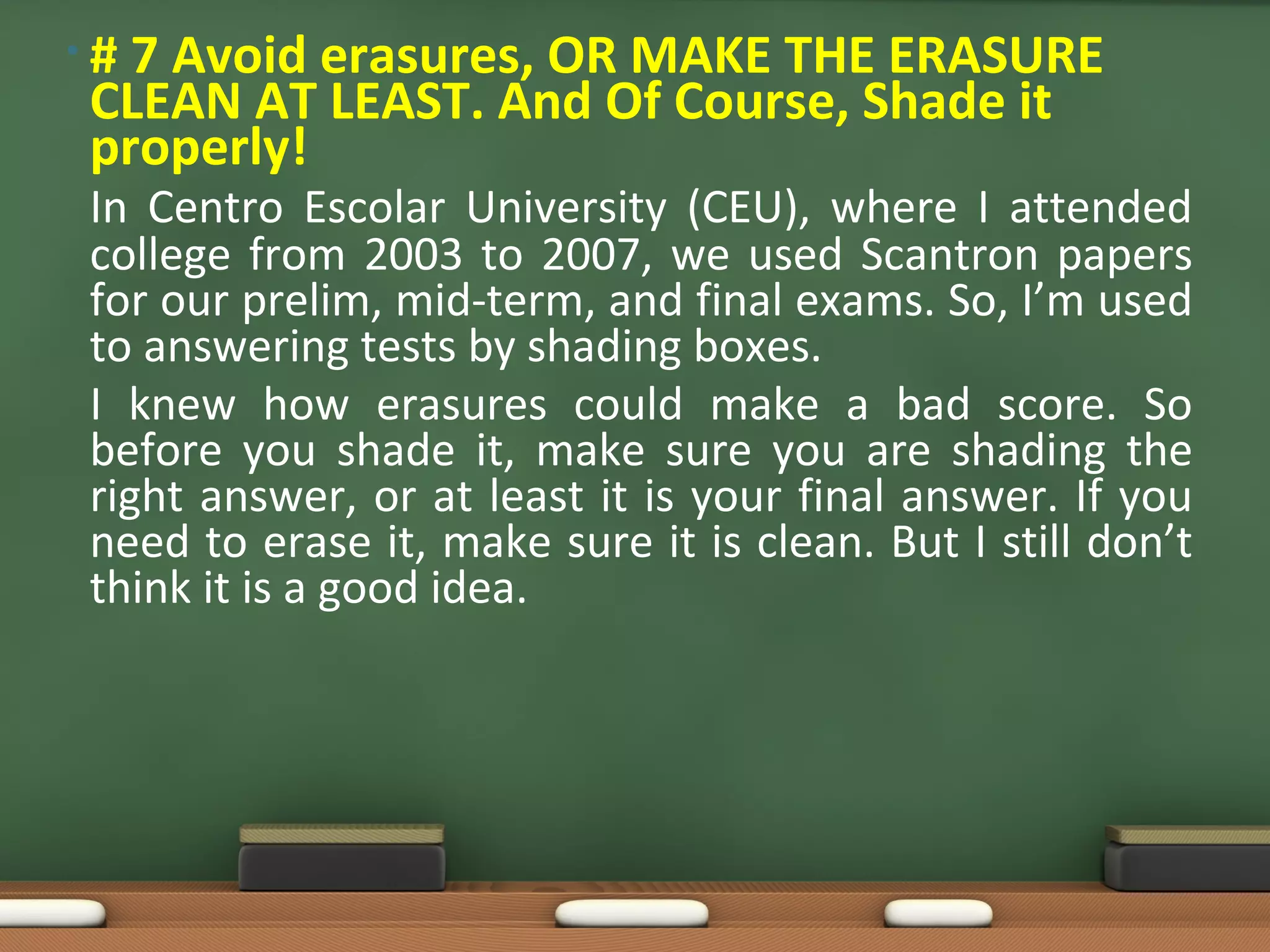 • # 7 Avoid erasures, OR MAKE THE ERASURE
CLEAN AT LEAST. And Of Course, Shade it
properly!
In Centro Escolar University (CEU), where I attended
college from 2003 to 2007, we used Scantron papers
for our prelim, mid-term, and final exams. So, I’m used
to answering tests by shading boxes.
I knew how erasures could make a bad score. So
before you shade it, make sure you are shading the
right answer, or at least it is your final answer. If you
need to erase it, make sure it is clean. But I still don’t
think it is a good idea.
 
