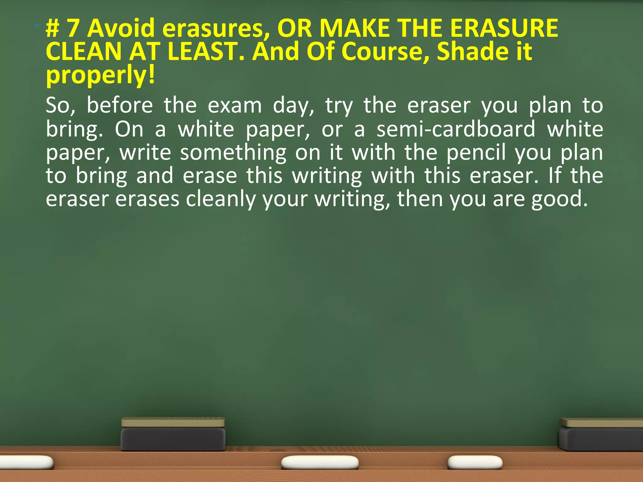 • # 7 Avoid erasures, OR MAKE THE ERASURE
CLEAN AT LEAST. And Of Course, Shade it
properly!
So, before the exam day, try the eraser you plan to
bring. On a white paper, or a semi-cardboard white
paper, write something on it with the pencil you plan
to bring and erase this writing with this eraser. If the
eraser erases cleanly your writing, then you are good.
 