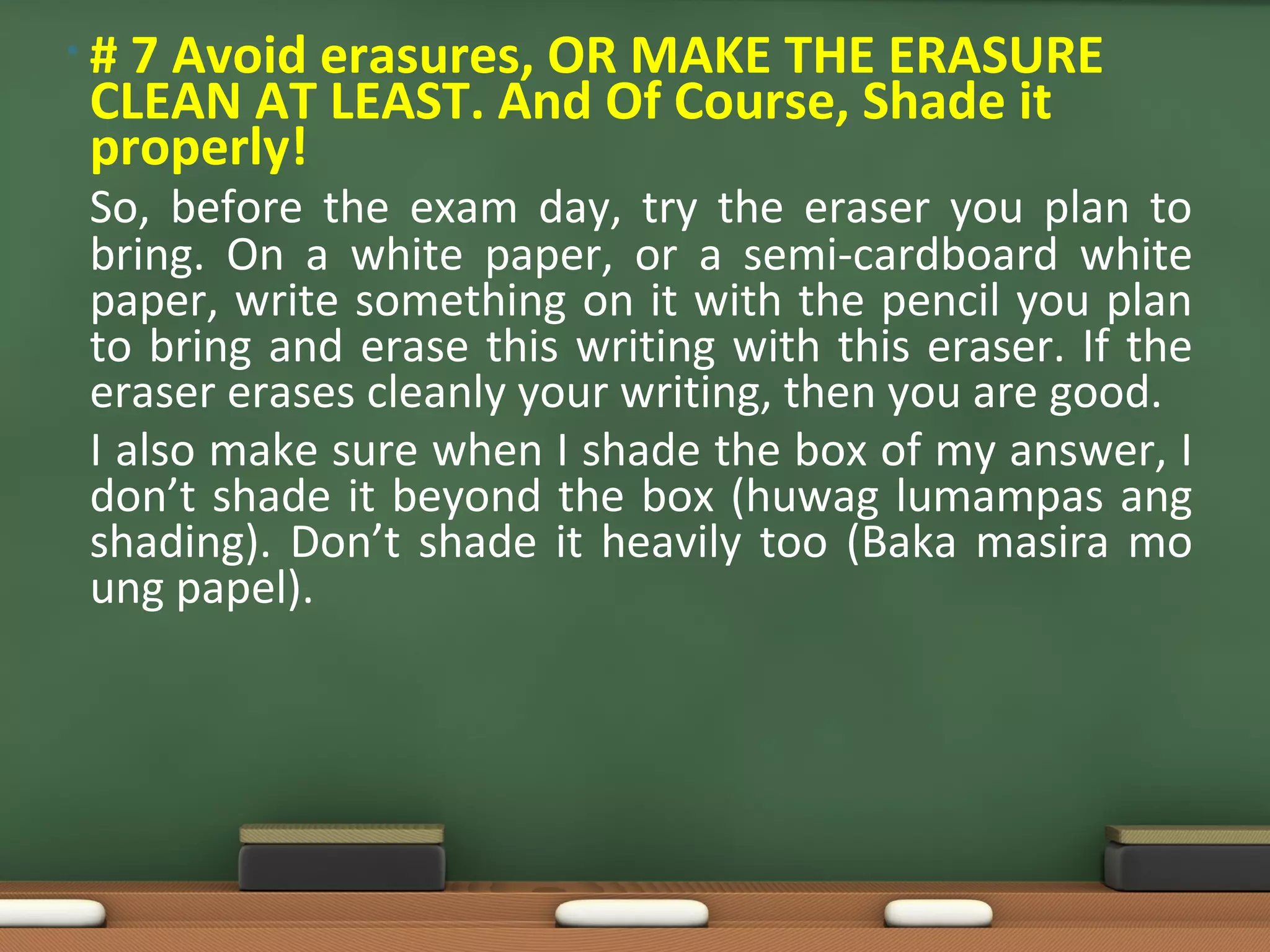 • # 7 Avoid erasures, OR MAKE THE ERASURE
CLEAN AT LEAST. And Of Course, Shade it
properly!
So, before the exam day, try the eraser you plan to
bring. On a white paper, or a semi-cardboard white
paper, write something on it with the pencil you plan
to bring and erase this writing with this eraser. If the
eraser erases cleanly your writing, then you are good.
I also make sure when I shade the box of my answer, I
don’t shade it beyond the box (huwag lumampas ang
shading). Don’t shade it heavily too (Baka masira mo
ung papel).
 