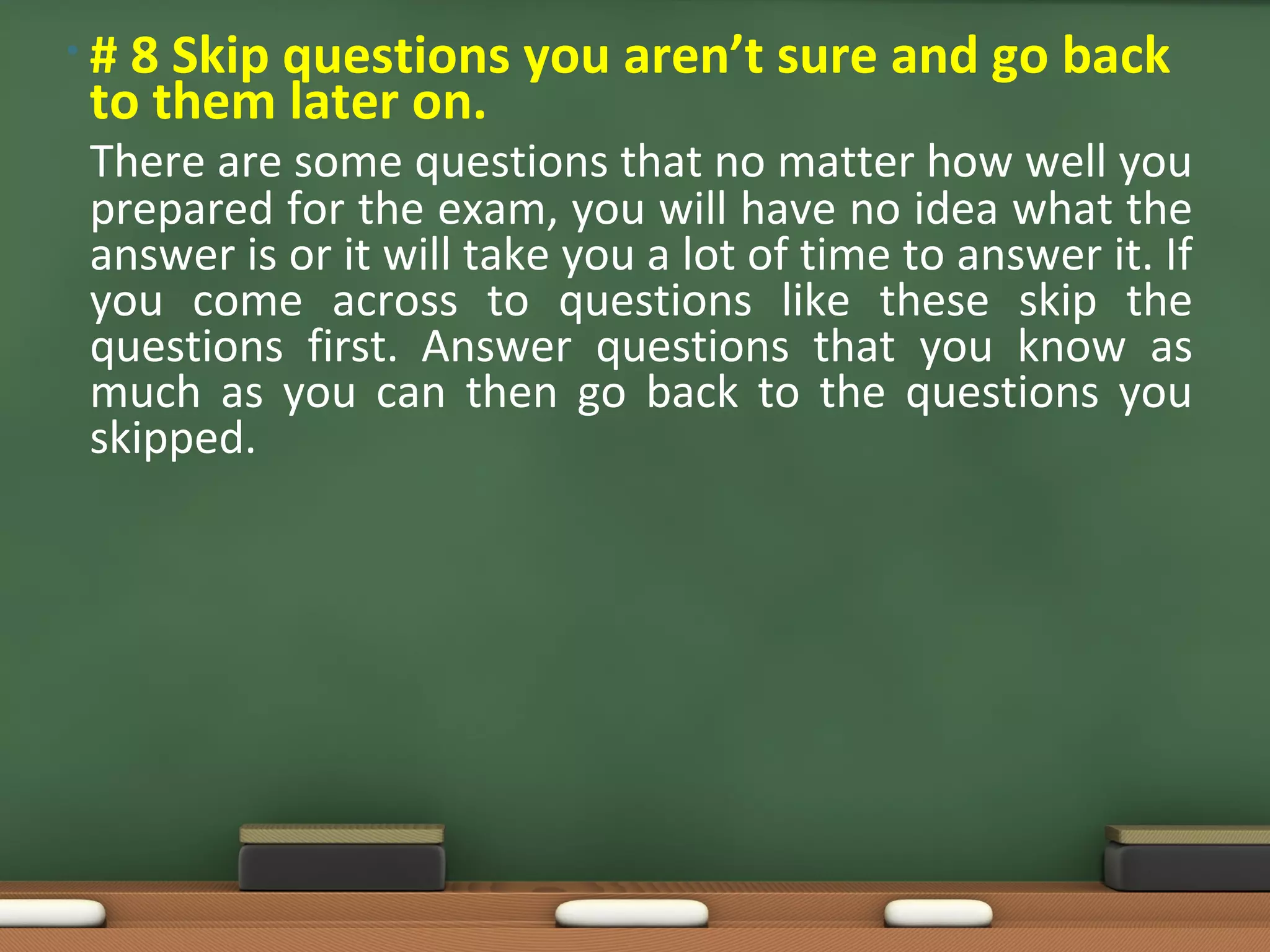• # 8 Skip questions you aren’t sure and go back
to them later on.
There are some questions that no matter how well you
prepared for the exam, you will have no idea what the
answer is or it will take you a lot of time to answer it. If
you come across to questions like these skip the
questions first. Answer questions that you know as
much as you can then go back to the questions you
skipped.
 