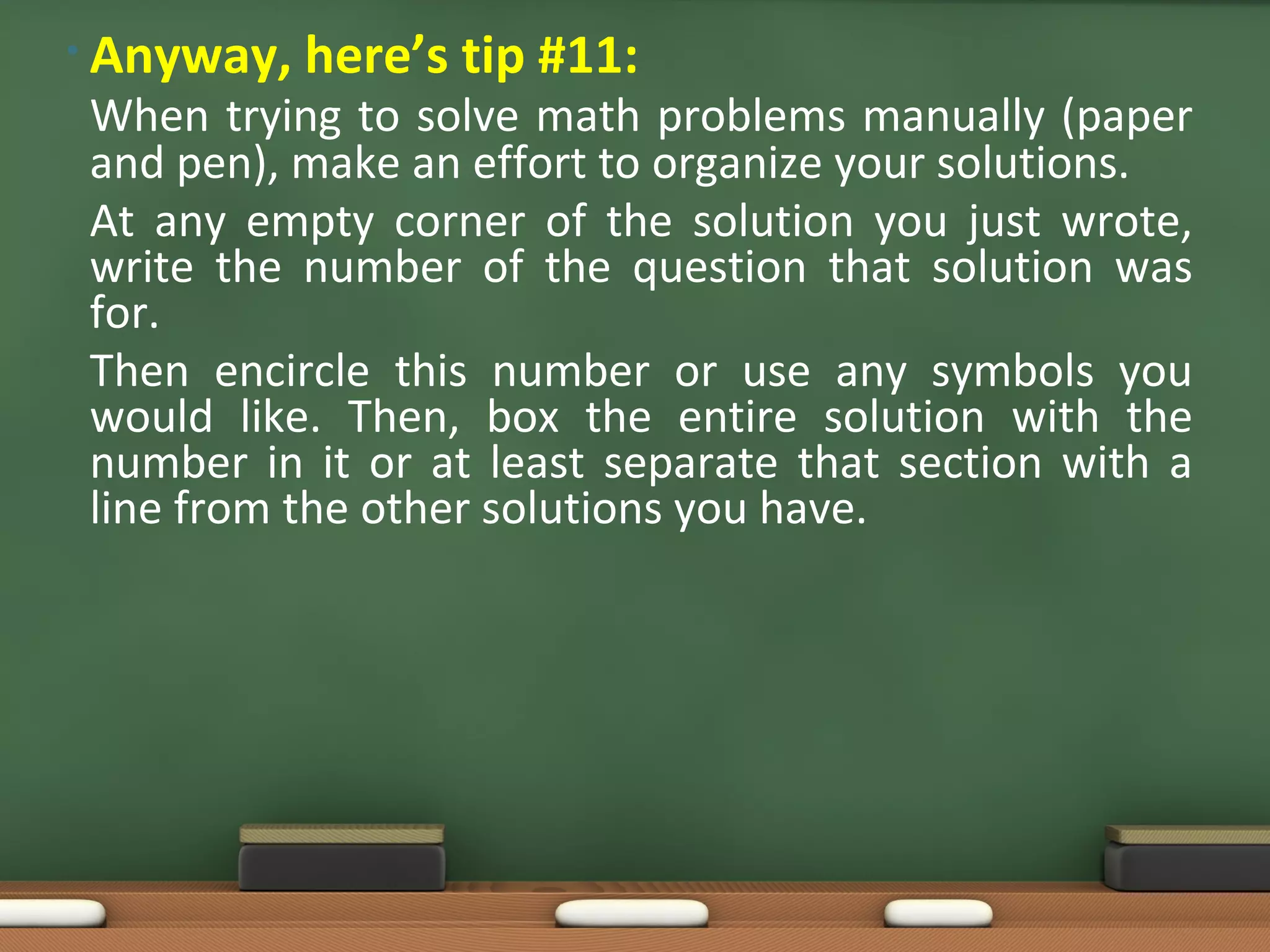 • Anyway, here’s tip #11:
When trying to solve math problems manually (paper
and pen), make an effort to organize your solutions.
At any empty corner of the solution you just wrote,
write the number of the question that solution was
for.
Then encircle this number or use any symbols you
would like. Then, box the entire solution with the
number in it or at least separate that section with a
line from the other solutions you have.
 