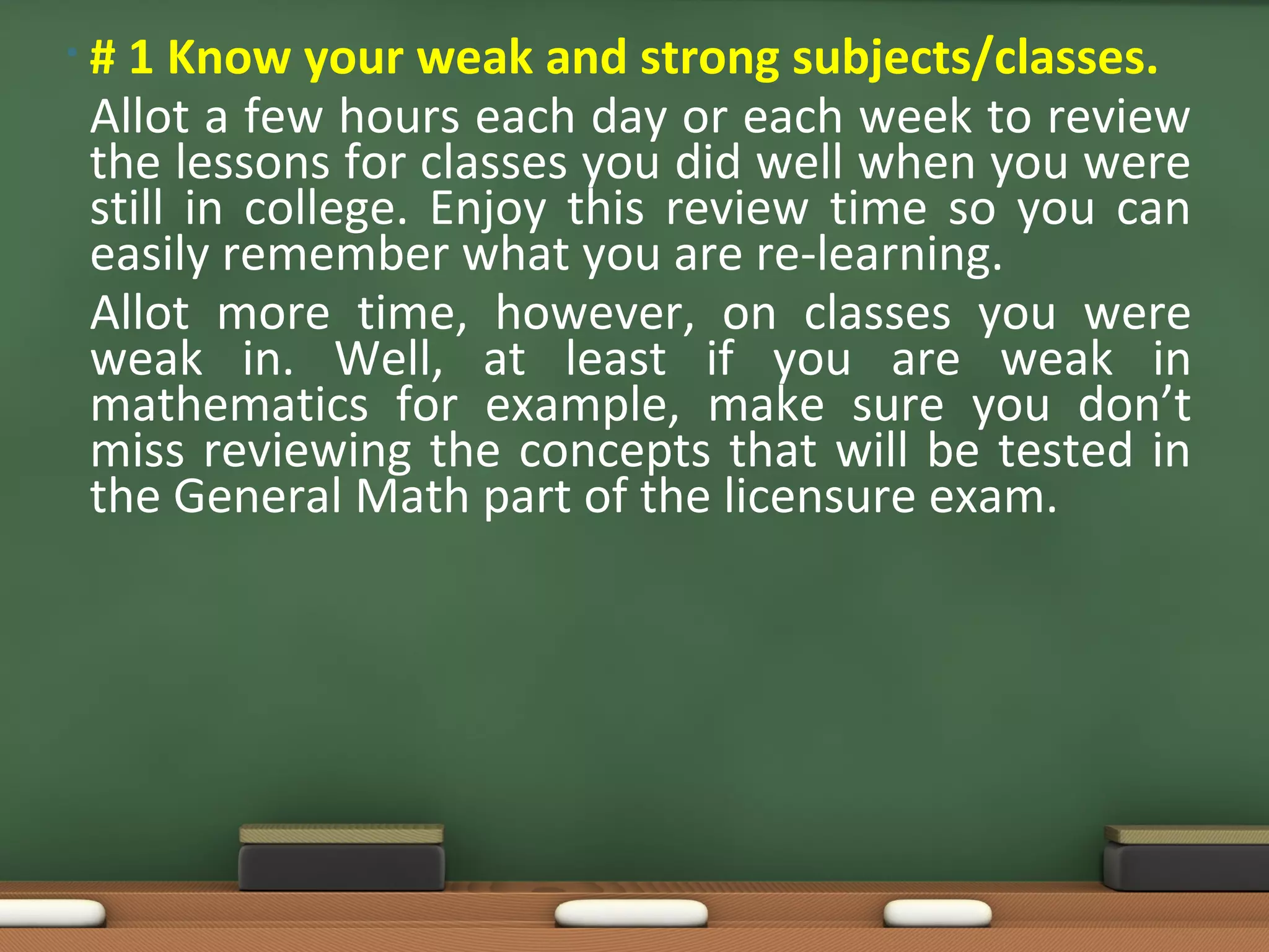 • # 1 Know your weak and strong subjects/classes.
Allot a few hours each day or each week to review
the lessons for classes you did well when you were
still in college. Enjoy this review time so you can
easily remember what you are re-learning.
Allot more time, however, on classes you were
weak in. Well, at least if you are weak in
mathematics for example, make sure you don’t
miss reviewing the concepts that will be tested in
the General Math part of the licensure exam.
 