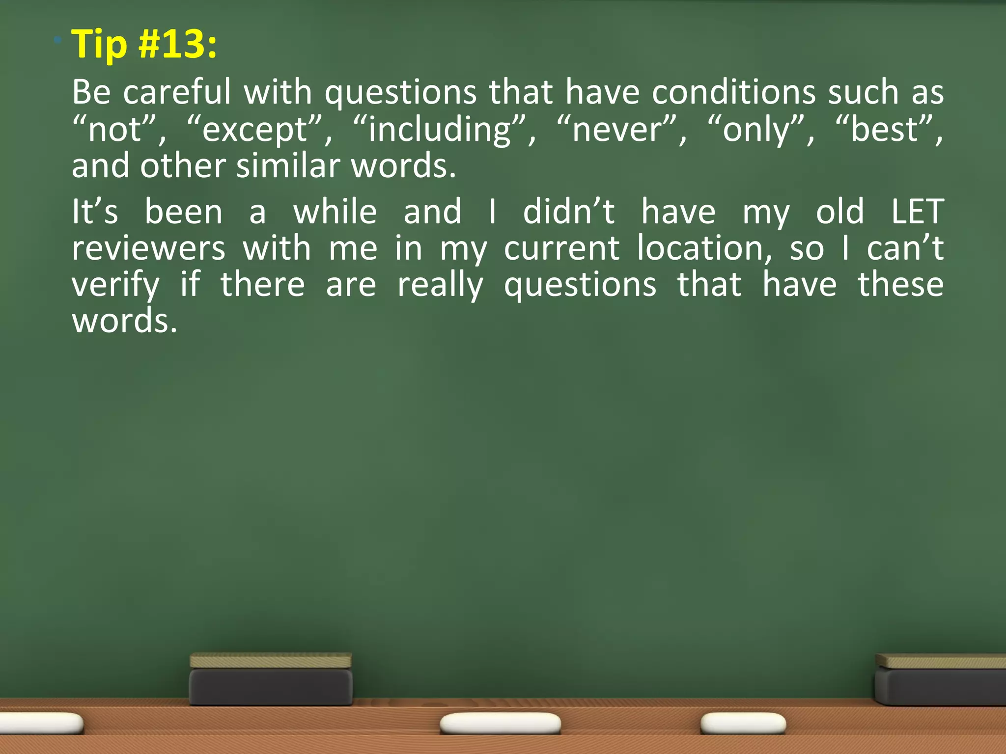 • Tip #13:
Be careful with questions that have conditions such as
“not”, “except”, “including”, “never”, “only”, “best”,
and other similar words.
It’s been a while and I didn’t have my old LET
reviewers with me in my current location, so I can’t
verify if there are really questions that have these
words.
 