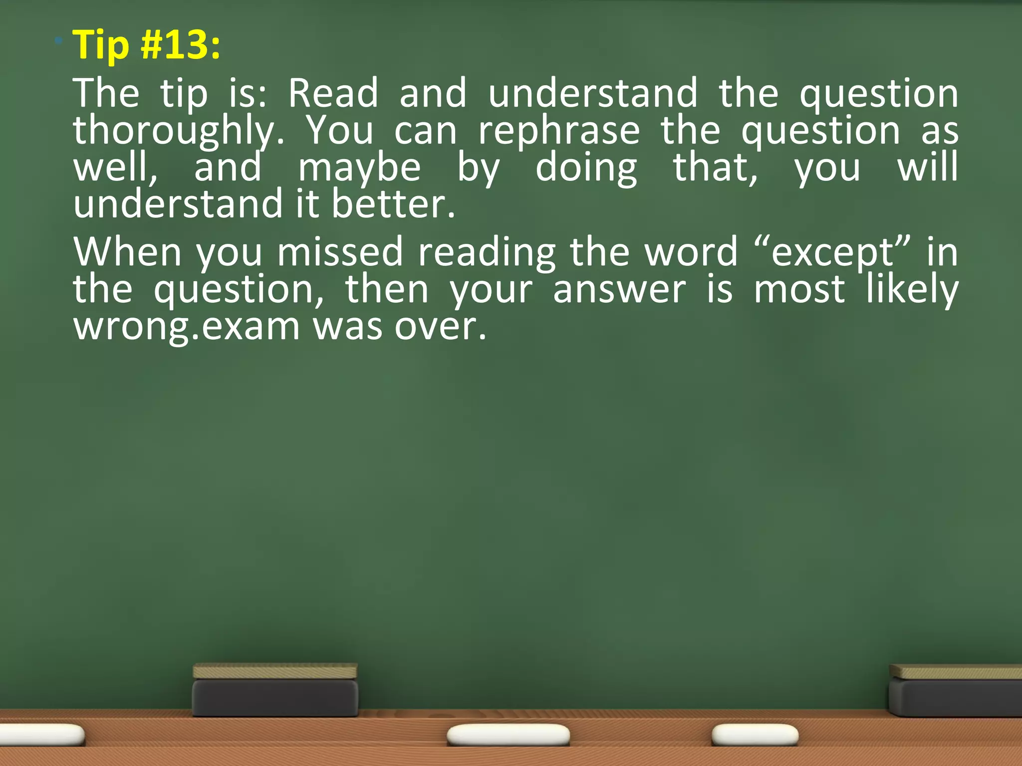 • Tip #13:
The tip is: Read and understand the question
thoroughly. You can rephrase the question as
well, and maybe by doing that, you will
understand it better.
When you missed reading the word “except” in
the question, then your answer is most likely
wrong.exam was over.
 