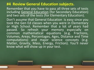 • #4 Review General Education subjects.
Remember that you have to pass all three sets of tests
including General Education (for Secondary Education)
and two sets of the tests (for Elementary Education).
Don’t assume that General Education is easy since you
took the Gen Ed classes when you were in Elementary
or High School. Remember that a lot of years had
passed. So refresh your memory especially on
common mathematical equations (e.g. Fractions,
Volumes, Areas, Percentages, Ages, Distance and Time
computations) and major science concepts (e.g.
Matter, Gravity, Mass, Energy, Friction). You’ll never
know what will show up in your test.
 