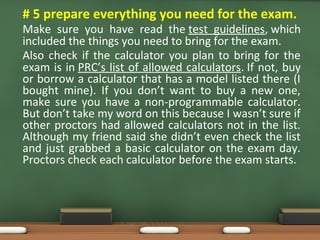 • # 5 prepare everything you need for the exam.
Make sure you have read the test guidelines, which
included the things you need to bring for the exam.
Also check if the calculator you plan to bring for the
exam is in PRC’s list of allowed calculators. If not, buy
or borrow a calculator that has a model listed there (I
bought mine). If you don’t want to buy a new one,
make sure you have a non-programmable calculator.
But don’t take my word on this because I wasn’t sure if
other proctors had allowed calculators not in the list.
Although my friend said she didn’t even check the list
and just grabbed a basic calculator on the exam day.
Proctors check each calculator before the exam starts.
 