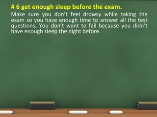 • # 6 get enough sleep before the exam.
Make sure you don’t feel drowsy while taking the
exam so you have enough time to answer all the test
questions. You don’t want to fail because you didn’t
have enough sleep the night before.
 