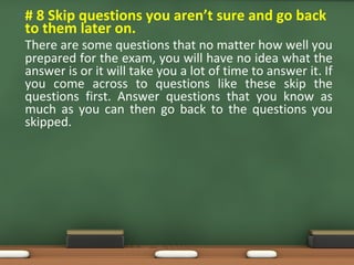 • # 8 Skip questions you aren’t sure and go back
to them later on.
There are some questions that no matter how well you
prepared for the exam, you will have no idea what the
answer is or it will take you a lot of time to answer it. If
you come across to questions like these skip the
questions first. Answer questions that you know as
much as you can then go back to the questions you
skipped.
 