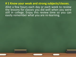 • # 1 Know your weak and strong subjects/classes.
Allot a few hours each day or each week to review
the lessons for classes you did well when you were
still in college. Enjoy this review time so you can
easily remember what you are re-learning.
 