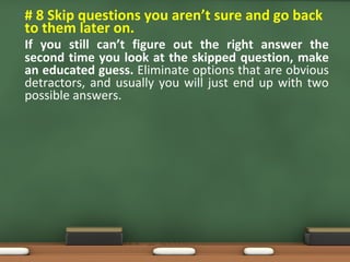 • # 8 Skip questions you aren’t sure and go back
to them later on.
If you still can’t figure out the right answer the
second time you look at the skipped question, make
an educated guess. Eliminate options that are obvious
detractors, and usually you will just end up with two
possible answers.
 