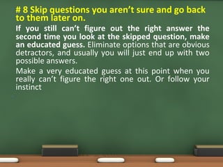 • # 8 Skip questions you aren’t sure and go back
to them later on.
If you still can’t figure out the right answer the
second time you look at the skipped question, make
an educated guess. Eliminate options that are obvious
detractors, and usually you will just end up with two
possible answers.
Make a very educated guess at this point when you
really can’t figure the right one out. Or follow your
instinct
•
 