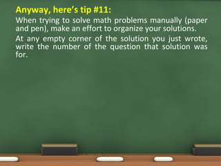 • Anyway, here’s tip #11:
When trying to solve math problems manually (paper
and pen), make an effort to organize your solutions.
At any empty corner of the solution you just wrote,
write the number of the question that solution was
for.
 