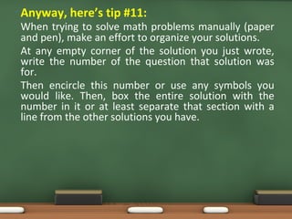 • Anyway, here’s tip #11:
When trying to solve math problems manually (paper
and pen), make an effort to organize your solutions.
At any empty corner of the solution you just wrote,
write the number of the question that solution was
for.
Then encircle this number or use any symbols you
would like. Then, box the entire solution with the
number in it or at least separate that section with a
line from the other solutions you have.
 