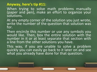 • Anyway, here’s tip #11:
When trying to solve math problems manually
(paper and pen), make an effort to organize your
solutions.
At any empty corner of the solution you just wrote,
write the number of the question that solution was
for.
Then encircle this number or use any symbols you
would like. Then, box the entire solution with the
number in it or at least separate that section with
a line from the other solutions you have.
This way, if you are unable to solve a problem
quickly you can easily go back to it later on and see
what you already have done for that question.
 