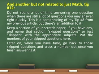 • And another but not related to just Math, tip
#12:
Do not spend a lot of time answering one question
when there are still a lot of questions you may answer
right quickly. This is a paraphrasing of my Tip #8 from
my previous article, but there’s an addition to it.
Keep a section of your scratch paper, if you have any,
and name that section “skipped questions” or just
“skipped” with the appropriate subjects. Put the
numbers of your skipped questions here.
Later on, when you have time, go back to those
skipped questions and cross a number out once you
finish answering it.
 