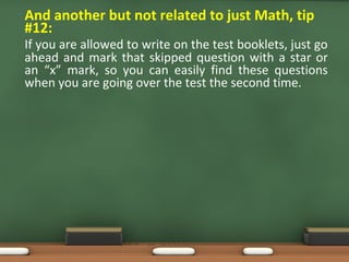 • And another but not related to just Math, tip
#12:
If you are allowed to write on the test booklets, just go
ahead and mark that skipped question with a star or
an “x” mark, so you can easily find these questions
when you are going over the test the second time.
 