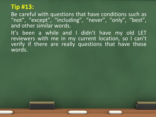 • Tip #13:
Be careful with questions that have conditions such as
“not”, “except”, “including”, “never”, “only”, “best”,
and other similar words.
It’s been a while and I didn’t have my old LET
reviewers with me in my current location, so I can’t
verify if there are really questions that have these
words.
 