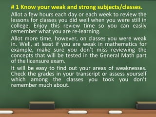 • # 1 Know your weak and strong subjects/classes.
Allot a few hours each day or each week to review the
lessons for classes you did well when you were still in
college. Enjoy this review time so you can easily
remember what you are re-learning.
Allot more time, however, on classes you were weak
in. Well, at least if you are weak in mathematics for
example, make sure you don’t miss reviewing the
concepts that will be tested in the General Math part
of the licensure exam.
It will be easy to find out your areas of weaknesses.
Check the grades in your transcript or assess yourself
which among the classes you took you don’t
remember much about.
 