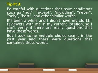 • Tip #13:
Be careful with questions that have conditions
such as “not”, “except”, “including”, “never”,
“only”, “best”, and other similar words.
It’s been a while and I didn’t have my old LET
reviewers with me in my current location, so I
can’t verify if there are really questions that
have these words.
But I took some multiple choice exams in the
past year and there were questions that
contained these words.
 