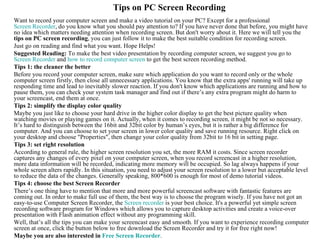 Tips on PC Screen Recording
Want to record your computer screen and make a video tutorial on your PC? Except for a professional
Screen Recorder, do you know what you should pay attention to? If you have never done that before, you might have
no idea which matters needing attention when recording screen. But don't worry about it. Here we will tell you the
tips on PC screen recording, you can just follow it to make the best suitable condition for recording screen.
Just go on reading and find what you want. Hope Helps!
Suggested Reading: To make the best video presentation by recording computer screen, we suggest you go to
Screen Recorder and how to record computer screen to get the best screen recording method.
Tips 1: the cleaner the better
Before you record your computer screen, make sure which application do you want to record only or the whole
computer screen firstly, then close all unnecessary applications. You know that the extra apps' running will take up
responding time and lead to inevitably slower reaction. If you don't know which applications are running and how to
pause them, you can check your system task manager and find out if there’s any extra program might do harm to
your screencast, end them at once.
Tips 2: simplify the display color quality
Maybe you just like to choose your hard drive in the higher color display to get the best picture quality when
watching movies or playing games on it. Actually, when it comes to recording screen, it might be not so necessary.
It’s hard to distinguish between the 16bit and 32bit color by human’s eyes, but it is rather a big difference for
computer. And you can choose to set your screen in lower color quality and save running resource. Right click on
your desktop and choose "Properties", then change your color quality from 32bit to 16 bit in setting page.
Tips 3: set right resolution
According to general rule, the higher screen resolution you set, the more RAM it costs. Since screen recorder
captures any changes of every pixel on your computer screen, when you record screencast in a higher resolution,
more data information will be recorded, indicating more memory will be occupied. So lag always happens if your
whole screen alters rapidly. In this situation, you need to adjust your screen resolution to a lower but acceptable level
to reduce the data of the changes. Generally speaking, 800*600 is enough for most of demo tutorial videos.
Tips 4: choose the best Screen Recorder
There’s one thing have to mention that more and more powerful screencast software with fantastic features are
coming out. In order to make full use of them, the best way is to choose the program wisely. If you have not got an
easy-to-use Computer Screen Recorder, the Screen recorder is your best choice. It's a powerful yet simple screen
recording software program for Windows which allows you to capture desktop activities and create a voice-over
presentation with Flash animation effect without any programming skill.
Well, that’s all the tips you can make your screencast easy and smooth. If you want to experience recording computer
screen at once, click the button below to free download the Screen Recorder and try it for free right now!
Maybe you are also interested in Free Screen Recorder.
 