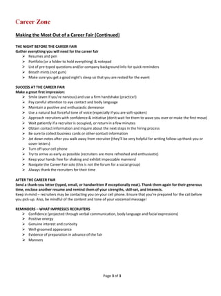 Page 3 of 3 
Career Zone 
Making the Most Out of a Career Fair (Continued) 
THE NIGHT BEFORE THE CAREER FAIR 
Gather everything you will need for the career fair 
 Resumes and pen 
 Portfolio (or a folder to hold everything) & notepad 
 List of pre-typed questions and/or company background info for quick reminders 
 Breath mints (not gum) 
 Make sure you get a good night's sleep so that you are rested for the event 
SUCCESS AT THE CAREER FAIR 
Make a great first impression: 
 Smile (even if you’re nervous) and use a firm handshake (practice!) 
 Pay careful attention to eye contact and body language 
 Maintain a positive and enthusiastic demeanor 
 Use a natural but forceful tone of voice (especially if you are soft-spoken) 
 Approach recruiters with confidence & initiative (don't wait for them to wave you over or make the first move) 
 Wait patiently if a recruiter is occupied, or return in a few minutes 
 Obtain contact information and inquire about the next steps in the hiring process 
 Be sure to collect business cards or other contact information 
 Jot down notes after you walk away from recruiter (they’ll be very helpful for writing follow-up thank you or cover letters) 
 Turn off your cell phone 
 Try to arrive as early as possible (recruiters are more refreshed and enthusiastic) 
 Keep your hands free for shaking and exhibit impeccable manners! 
 Navigate the Career Fair solo (this is not the forum for a social group) 
 Always thank the recruiters for their time 
AFTER THE CAREER FAIR 
Send a thank-you letter (typed, email, or handwritten if exceptionally neat). Thank them again for their generous time, enclose another resume and remind them of your strengths, skill-set, and interests. 
Keep in mind – recruiters may be contacting you on your cell phone. Ensure that you’re prepared for the call before you pick-up. Also, be mindful of the content and tone of your voicemail message! 
REMINDERS – WHAT IMPRESSES RECRUITERS 
 Confidence (projected through verbal communication, body language and facial expressions) 
 Positive energy 
 Genuine interest and curiosity 
 Well-groomed appearance 
 Evidence of preparation in advance of the fair 
 Manners 