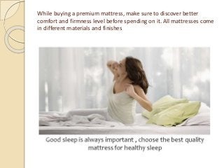 While buying a premium mattress, make sure to discover better
comfort and firmness level before spending on it. All mattresses come
in different materials and finishes
 