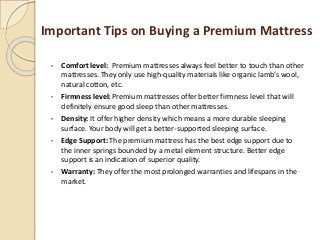 Important Tips on Buying a Premium Mattress
• Comfort level: Premium mattresses always feel better to touch than other
mattresses. They only use high-quality materials like organic lamb’s wool,
natural cotton, etc.
• Firmness level: Premium mattresses offer better firmness level that will
definitely ensure good sleep than other mattresses.
• Density: It offer higher density which means a more durable sleeping
surface. Your body will get a better-supported sleeping surface.
• Edge Support: The premium mattress has the best edge support due to
the inner springs bounded by a metal element structure. Better edge
support is an indication of superior quality.
• Warranty: They offer the most prolonged warranties and lifespans in the
market.
 