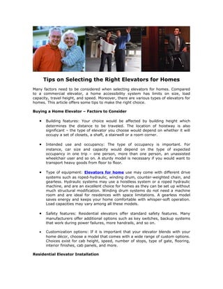 Tips on Selecting the Right Elevators for Homes
Many factors need to be considered when selecting elevators for homes. Compared
to a commercial elevator, a home accessibility system has limits on size, load
capacity, travel height, and speed. Moreover, there are various types of elevators for
homes. This article offers some tips to make the right choice.

Buying a Home Elevator – Factors to Consider

   •   Building features: Your choice would be affected by building height which
       determines the distance to be traveled. The location of hoistway is also
       significant – the type of elevator you choose would depend on whether it will
       occupy a set of closets, a shaft, a stairwell or a room corner.

   •   Intended use and occupancy: The type of occupancy is important. For
       instance, car size and capacity would depend on the type of expected
       occupancy in one trip – one person, more than one person, an unassisted
       wheelchair user and so on. A sturdy model is necessary if you would want to
       transport heavy goods from floor to floor.

   •   Type of equipment: Elevators for home use may come with different drive
       systems such as roped-hydraulic, winding drum, counter-weighted chain, and
       gearless. Hydraulic systems may use a hoistless system or a roped hydraulic
       machine, and are an excellent choice for homes as they can be set up without
       much structural modification. Winding drum systems do not need a machine
       room and are ideal for residences with space limitations. A gearless model
       saves energy and keeps your home comfortable with whisper-soft operation.
       Load capacities may vary among all these models.

   •   Safety features: Residential elevators offer standard safety features. Many
       manufacturers offer additional options such as key switches, backup systems
       that work during power failures, more handrails, and so on.

   •   Customization options: If it is important that your elevator blends with your
       home décor, choose a model that comes with a wide range of custom options.
       Choices exist for cab height, speed, number of stops, type of gate, flooring,
       interior finishes, cab panels, and more.

Residential Elevator Installation
 