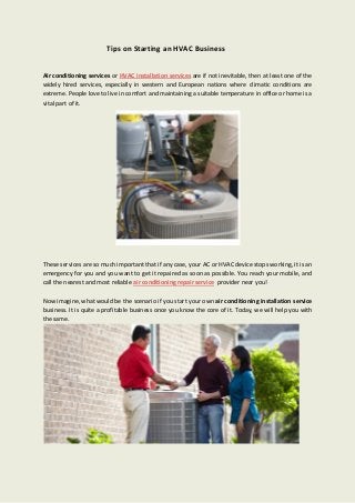 Tips on Starting an HVAC Business
Air conditioning services or HVAC installation services are if not inevitable, then at least one of the
widely hired services, especially in western and European nations where climatic conditions are
extreme. People love to live in comfort and maintaining a suitable temperature in office or home is a
vital part of it.
These services are so much important that if any case, your AC or HVAC device stops working, it is an
emergency for you and you want to get it repaired as soon as possible. You reach your mobile, and
call the nearest and most reliable air conditioning repair service provider near you!
Now imagine, what would be the scenario if you start your own air conditioning installation service
business. It is quite a profitable business once you know the core of it. Today, we will help you with
the same.
 