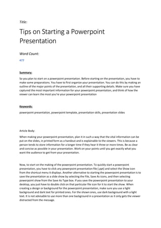 Title:
Tips on Starting a Powerpoint
Presentation
Word Count:
477
Summary:
So you plan to start on a powerpoint presentation. Before starting on the presentation, you have to
make some preparations. You have to first organize your presentation. You can do this by making an
outline of the major points of the presentation, and all their supporting details. Make sure you have
captured the most important information for your powerpoint presentation, and think of how the
viewer can learn the most you’re your powerpoint presentation
Keywords:
powerpoint presentation, powerpoint template, presentation skills, presentation slides
Article Body:
When making your powerpoint presentation, plan it in such a way that the vital information can be
put on the slides, in printed form as a handout and is explainable to the viewers. This is because a
person tends to store information for a longer time if they hear it three or more times. Be as clear
and concise as possible in your presentation. Work on your points until you get exactly what you
want the audience to get from your presentation.
Now, to start on the making of the powerpoint presentation. To quickly start a powerpoint
presentation, you have to click any powerpoint presentation file (.ppt) and select the Show icon
from the shortcut menu it displays. Another alternative to starting the powerpoint presentation is to
save the presentation as a slide show by selecting the File, Save As icons, and then selecting
powerpoint show from the Save As Type box. If you save the powerpoint presentation to your
desktop, you just have to double click on that particular file icon for it to start the show. When
creating a design or background for the powerpoint presentation, make sure you use a light
background and dark text for printed ones. For the shown ones, use dark background with a light
text. It is not advisable to use more than one background in a presentation as it only gets the viewer
distracted from the message.
 
