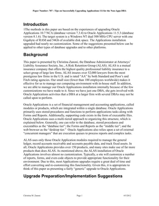 Paper Number: 707 - Tips on Successfully Upgrading Applications 11i for the Non-Apps DBA




Introduction
1The methods in this paper are based on the experiences of upgrading Oracle
Applications 10.7 NCA (database version 7.3.4) to Oracle Applications 11.5.3 (database
version 8.1.6). The target system is a Windows NT dual 500 MHz CPU server with one
Gigabyte of RAM and 54Gb of available disk space. The Applications installation
upgraded had nearly no customization. Some of the suggestions presented below can be
applied to other types of database upgrades and to other platforms.

Background
This paper is presented by Christina Zanoni, the Database Administrator at Attorneys’
Liability Assurance Society, Inc., A Risk Retention Group (ALAS). ALAS is a mutual
insurance company that offers the highest quality professional liability insurance to a
select group of large law firms. ALAS insures over 52,000 lawyers from the most
prestigious law firms in the U.S. and is rated “AA” by both Standard and Poor’s and
Fitch rating agencies. Our small size (fewer than 100 employees worldwide) makes it
effective for us to manage our computing environment with in-house staff. In addition,
we are able to manage our Oracle Applications installation internally because of the few
customizations we have made to it. Since we have just one DBA, she gets involved with
Oracle Applications activities that a DBA at a larger firm with several DBAs may not be
called upon to perform.

Oracle Applications is a set of financial management and accounting applications, called
modules or products, which are integrated within a single database. Oracle Applications
primarily uses stored procedures and functions to perform applications tasks along with
Forms and Reports. Additionally, supporting code exists in the form of executable files.
Oracle Applications uses a multi-tiered approach to organizing this structure, which is
explained below. Generally, one can refer to the database, stored procedures and
executables as the “database tier”; the Forms and Reports as the “middle tier”; and the
web browser as the “desktop tier.” Oracle Applications also relies upon a set of external
“concurrent managers” that are execution queues to process reports and complex tasks.

ALAS uses only those Oracle Application modules required to manage the general
ledger, record accounts receivable and accounts payable data, and track fixed assets. In
all, Oracle Applications provides over 150 products, and many sites make use of far more
products than does ALAS. As mentioned above, the ALAS installation of Oracle
Applications involves almost no customization. Typically, a site will customize a number
of reports, forms, and even code objects to provide appropriate functionality for their
environment. Due to this, most Applications upgrades require a great deal of time and
effort converting and re-customizing this functionality. Given this, it is appropriate to
think of this paper as presenting a fairly “generic” upgrade to Oracle Applications.

Upgrade Preparation/Implementation Suggestions



Christina M. Zanoni                                Page 1                                      4/5/2012
 