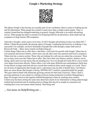 Google s Marketing Strategy
The phrase Google it has become an everyday part of our vocabulary when it comes to looking up any
and all information. What google has created is much more than a simple search engine. They ve
created a brand that has changed marketing in general. Google ADwords is an online advertising
service. What google has done is created a level playing field for all advertisers, from small start up
companies to large fortune 500 companies.
Adwords is Google s main source of revenue. In 2012 Googles advertising revenue was about $43.7
billion. I think the personally the pricing aspect of Google s marketing has been key to making it very
successful. For example, you have thousands of people that walk through a major mall such as
Roosevelt Field ... Show more content on Helpwriting.net ...
Certain things Yahoo has to offer show s that there s still room for growth with Google. Yahoo has its
own question and answer forums, where users can ask other users any question and receive responses.
Yahoo also has a careers section. Those who are looking for a job can use yahoo has a resource. There
are so many more uses that Yahoo has to offer. They have their own finance, politics, fashion, travel,
dating, sports and even top stories that are trending now. So even though ad words allows you to reach
your target crowd more directly, Yahoo offers a site with many different uses and purposes which may
in turn drawn in larger and more diverse crowds that would use their search engine as a result. These
are all areas of opportunity that Google and it s advertisers may be able to benefit from. I do believe
there are some threats that Google is facing. OPTING OUT could be a potential pitfall for google.
This goes hand in hand with Americans growing concern for their lack of privacy. There s been a
growing animosity in our culture to a feeling of always being monitored or tracked. Retargeting is
huge for Google, however the logistics behind Retargeting is done by tracking users cookies.
Controversy has been stirring for some time about how much of our information is being unknowingly
tracked and monitored and its trickling down to things that may be as simple as consumers not
wanting their every movement online tracked. That being said
... Get more on HelpWriting.net ...
 