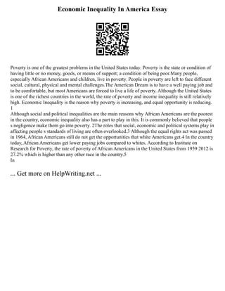 Economic Inequality In America Essay
Poverty is one of the greatest problems in the United States today. Poverty is the state or condition of
having little or no money, goods, or means of support; a condition of being poor.Many people,
especially African Americans and children, live in poverty. People in poverty are left to face different
social, cultural, physical and mental challenges.The American Dream is to have a well paying job and
to be comfortable, but most Americans are forced to live a life of poverty. Although the United States
is one of the richest countries in the world, the rate of poverty and income inequality is still relatively
high. Economic Inequality is the reason why poverty is increasing, and equal opportunity is reducing.
1
Although social and political inequalities are the main reasons why African Americans are the poorest
in the country, economic inequality also has a part to play in this. It is commonly believed that people
s negligence make them go into poverty. 2The roles that social, economic and political systems play in
affecting people s standards of living are often overlooked.3 Although the equal rights act was passed
in 1964, African Americans still do not get the opportunities that white Americans get.4 In the country
today, African Americans get lower paying jobs compared to whites. According to Institute on
Research for Poverty, the rate of poverty of African Americans in the United States from 1959 2012 is
27.2% which is higher than any other race in the country.5
In
... Get more on HelpWriting.net ...
 