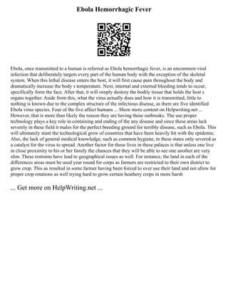 Ebola Hemorrhagic Fever
Ebola, once transmitted to a human is referred as Ebola hemorrhagic fever, is an uncommon viral
infection that deliberately targets every part of the human body with the exception of the skeletal
system. When this lethal disease enters the host, it will first cause pain throughout the body and
dramatically increase the body s temperature. Next, internal and external bleeding tends to occur,
specifically form the face. After that, it will simply destroy the bodily tissue that holds the host s
organs together. Aside from this, what the virus actually does and how it is transmitted, little to
nothing is known due to the complex structure of the infectious disease, as there are five identified
Ebola virus species. Four of the five affect humans ... Show more content on Helpwriting.net ...
However, that is more than likely the reason they are having these outbreaks. The use proper
technology plays a key role in containing and ending of the any disease and since these areas lack
severely in these field it males for the perfect breeding ground for terribly disease, such as Ebola. This
will ultimately stunt the technological grow of countries that have been heavily hit with the epidemic.
Also, the lack of general medical knowledge, such as common hygiene, in these states only severed as
a catalyst for the virus to spread. Another factor for those lives in these palaces is that unless one live
in close proximity to his or her family the chances that they will be able to see one another are very
slim. These restrains have lead to geographical issues as well. For instance, the land in each of the
differences areas must be used year round for corps as farmers are restricted to their own district to
grow crop. This as resulted in some farmer having been forced to over use their land and not allow for
proper crop rotations as well trying hard to grow certain heathery crops in more harsh
... Get more on HelpWriting.net ...
 