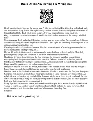 Death Of The Air, Blowing The Wrong Way
Death hung in the air, blowing the wrong way. A rider tagged behind Dirt Wakefield on his back trail,
and it seemed un likely that he d brought Sunday chicken to share. Love thy neigh bor was not one of
the cards about to be dealt. Most likely some body would be coyote meat come sundown.
Only one question remained unanswered: would fate deal out Dirt s demise or the stranger s behind
him?
More than once death had stalked Dirt since coming west six years earlier. As a genteel sort, killing an
addle headed cowpoke for sniffing his trail didn t suit Dirt s style, but something felt strange out of the
ordinary, dangerous about this one.
Knowing the rules real gentlemen honored, like the rattlesnake code of warning your enemy before ...
Show more content on Helpwriting.net ...
His hat fell to his left in the sand as a silver concho on the hat band reflected sunlight. That flashy
piece of jewelry caught Dirt s attention at daybreak and alerted him to trouble.
Breaking a skyline without checking the four points on the compass was plain ignorant in an
unforgiving land that gave no al lowances for mistakes. Whether it crawled, walked or jumped,
blending in with the surroundings became essential. A manhunter dumb enough to reflect sunlight to
his prey could expect to meet his maker sooner than later.
Dirt jacked another shell into the breach, took careful aim, and sent a final bullet into the stranger s
brain. Since a wounded animal kills as fast as a healthy one, he took no chances.
Dirt first came to the Badlands with a code of fairness. With luck, he survived the first year. Except for
being fast with a pistol, a small stakes poker game outside of Santa Fe might have finished him. An
ugly knife scar on his right leg reminded him that once a fight starts, don t stop til you knock the piss
out of your adver sary. Letting the other guy swing first was a stupid mistake, and the white puckered
knife scar that interrupted his brows proved it.
Every fight had a winner and a loser, and nobody cared how you did it. When fists fly, anybody who
wanted to live to see an other sunset would strike first, hit hard, and aim for a one blow win. Dirt
found it easier to heal from the low opinion of others than a slashed up face.
Since his
... Get more on HelpWriting.net ...
 