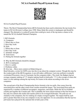 NCAA Football Playoff System Essay
NCAA Football Playoff System
Thesis: The Bowl Championship Series (BCS) formula has been used to determine the top twenty five
teams in NCAA Division I college since 1998. Many think this system is inadequate and should be
changed. The alternative is a playoff system that would give more of the top teams a chance to be
named the NCAA football National Champion.
I. BCS formula
A. Computers
1. Where they re from
2. How they work
B. Polls
1. Where they re from
2. How they work
C. Schedule strength
D. Team losses
E. Putting the formula together
II. Why the BCS formula should be changed
A. BCS is inadequate
1. How it s unfair
2. Problems within
B. Give top ... Show more content on Helpwriting.net ...
Brad Edwards, a writer for ESPN.com, has this to say about the computer system: Though this may be
the weakest part of the (BCS) equation, it can still make a difference. Last year, pollsters eventually
overlooked Wisconsin s loss to Cincinnati, but the computers didn t. The result: the Badgers had an
average computer ranking of 7.71 despite ranking fourth in both polls. 7.71 is the average of where the
team is in the rankings among the top twenty five teams in the nation according to the seven
computers.
The second part of the Bowl Championship Series formula is the two polls. One comes from the
associated press and the other comes from coaches around the league. The Associated Press polls are
organized by a number of different newspapers, magazines, and media. While the NCAA football
coaches put together the Coaches poll. This is probably the most critical element of the four because it
has only two subsets (the media and coaches polls) to be averaged (Edwards). The polls are run
similarly to the computers; the two ranking are simply averaged together. The impact held by each
poll is greater than that of any one computer or any one opponent. It is no coincidence that the top two
poll teams have played for the national title in both years of the
 