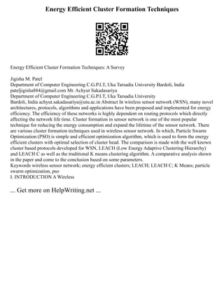 Energy Efficient Cluster Formation Techniques
Energy Efficient Cluster Formation Techniques: A Survey
Jigisha M. Patel
Department of Computer Engineering C.G.P.I.T, Uka Tarsadia University Bardoli, India
pateljigisha884@gmail.com Mr. Achyut Sakadasariya
Department of Computer Engineering C.G.P.I.T, Uka Tarsadia University
Bardoli, India achyut.sakadasariya@utu.ac.in Abstract In wireless sensor network (WSN), many novel
architectures, protocols, algorithms and applications have been proposed and implemented for energy
efficiency. The efficiency of these networks is highly dependent on routing protocols which directly
affecting the network life time. Cluster formation in sensor network is one of the most popular
technique for reducing the energy consumption and expand the lifetime of the sensor network. There
are various cluster formation techniques used in wireless sensor network. In which, Particle Swarm
Optimization (PSO) is simple and efficient optimization algorithm, which is used to form the energy
efficient clusters with optimal selection of cluster head. The comparison is made with the well known
cluster based protocols developed for WSN, LEACH (Low Energy Adaptive Clustering Hierarchy)
and LEACH C as well as the traditional K means clustering algorithm. A comparative analysis shown
in the paper and come to the conclusion based on some parameters.
Keywords wireless sensor network; energy efficient clusters; LEACH; LEACH C; K Means; particle
swarm optimization, pso
I. INTRODUCTION A Wireless
... Get more on HelpWriting.net ...
 
